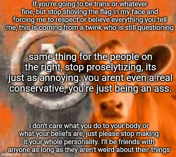 H HEY GUYS LOOK AT MY TRANS FLAG CAPE GUYS LOOK HEY GUYS | If you're going to be trans or whatever fine, but stop shoving the flag in my face and forcing me to respect or believe everything you tell me, this is coming from a twink who is still questioning; same thing for the people on the right, stop proselytizing, its just as annoying. you arent even a real conservative, you're just being an ass. i don't care what you do to your body or what your beliefs are, just please stop making it your whole personality. I'll be friends with anyone as long as they aren't weird about their things | image tagged in calf-life 1 | made w/ Imgflip meme maker