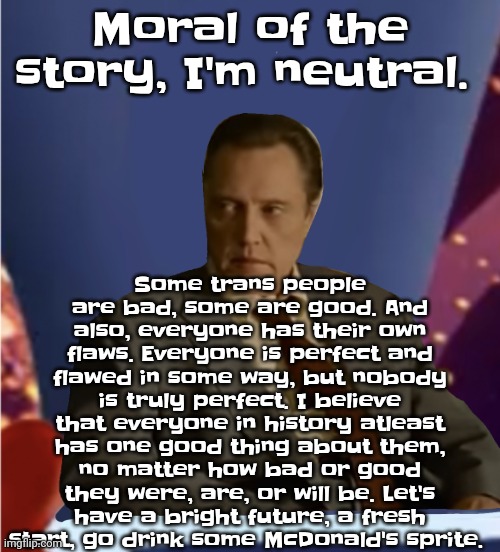 So yeah | Some trans people are bad, some are good. And also, everyone has their own flaws. Everyone is perfect and flawed in some way, but nobody is truly perfect. I believe that everyone in history atleast has one good thing about them, no matter how bad or good they were, are, or will be. Let's have a bright future, a fresh start, go drink some McDonald's sprite. Moral of the story, I'm neutral. | image tagged in guhb | made w/ Imgflip meme maker