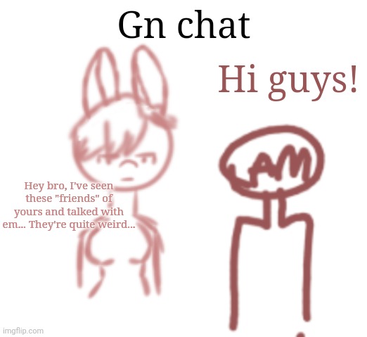 Just Tara worrying about AM | Gn chat; Hi guys! Hey bro, I've seen these "friends" of yours and talked with em... They're quite weird... | made w/ Imgflip meme maker