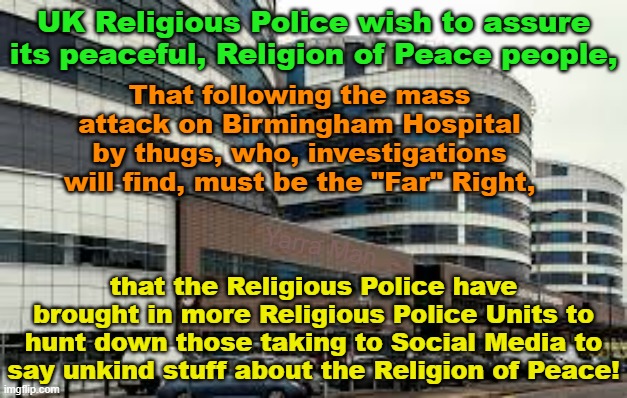 The UIK Police wish to advise that we will hunt down anyone saying not nice things about the mass attack on Birmingham Hospital. | UK Religious Police wish to assure its peaceful, Religion of Peace people, That following the mass attack on Birmingham Hospital by thugs, who, investigations will find, must be the "Far" Right, that the Religious Police have brought in more Religious Police Units to hunt down those taking to Social Media to say unkind stuff about the Religion of Peace! Yarra Man | image tagged in united islamic kingdom,fall of the uk,self gratification by proxy,woke,stalin starmer,labourisdead | made w/ Imgflip meme maker