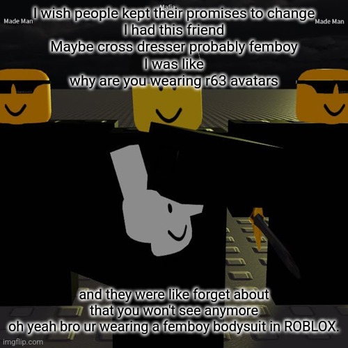 dead | I wish people kept their promises to change
I had this friend
Maybe cross dresser probably femboy
I was like
why are you wearing r63 avatars; and they were like forget about that you won't see anymore
oh yeah bro ur wearing a femboy bodysuit in ROBLOX. | image tagged in mafia | made w/ Imgflip meme maker