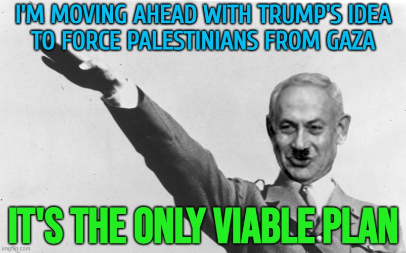 Netanyahu Says He’s Moving Ahead With Trump’s Idea | I'M MOVING AHEAD WITH TRUMP'S IDEA
TO FORCE PALESTINIANS FROM GAZA; IT'S THE ONLY VIABLE PLAN | image tagged in benjamin netanyahu,palestine,genocide,nazis,donald trump,trump is an asshole | made w/ Imgflip meme maker