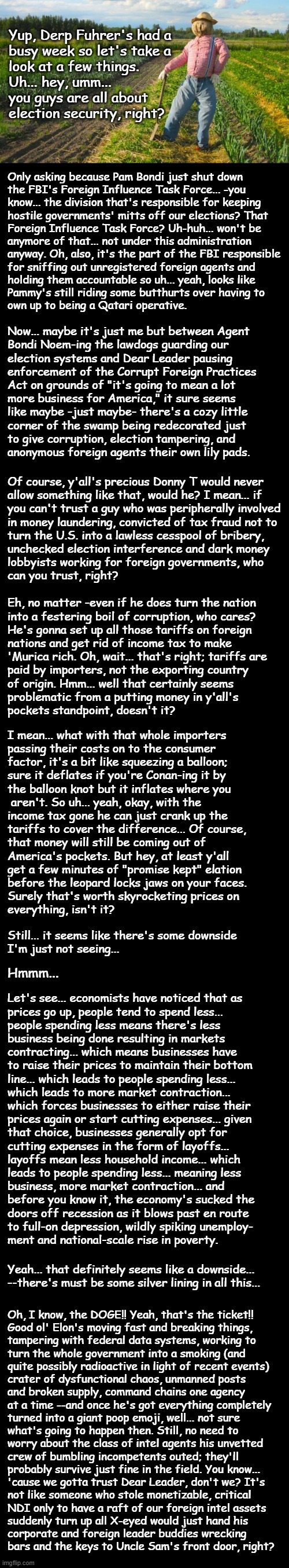 Well howdy, Trump-cult kids, it's Socialism again and today's topic is doings afoot at the corner of F.O. Ave & Leopard Blvd | Yup, Derp Fuhrer's had a
busy week so let's take a
look at a few things.
Uh... hey, umm...
you guys are all about
election security, right? Only asking because Pam Bondi just shut down
the FBI's Foreign Influence Task Force... -you
know... the division that's responsible for keeping
hostile governments' mitts off our elections? That
Foreign Influence Task Force? Uh-huh... won't be
anymore of that... not under this administration
anyway. Oh, also, it's the part of the FBI responsible
for sniffing out unregistered foreign agents and
holding them accountable so uh... yeah, looks like
Pammy's still riding some butthurts over having to
own up to being a Qatari operative. Now... maybe it's just me but between Agent
Bondi Noem-ing the lawdogs guarding our
election systems and Dear Leader pausing
enforcement of the Corrupt Foreign Practices
Act on grounds of "it's going to mean a lot
more business for America," it sure seems
like maybe -just maybe- there's a cozy little
corner of the swamp being redecorated just
to give corruption, election tampering, and
anonymous foreign agents their own lily pads. Of course, y'all's precious Donny T would never
allow something like that, would he? I mean... if
you can't trust a guy who was peripherally involved
in money laundering, convicted of tax fraud not to
turn the U.S. into a lawless cesspool of bribery,
unchecked election interference and dark money
lobbyists working for foreign governments, who
can you trust, right? Eh, no matter -even if he does turn the nation
into a festering boil of corruption, who cares?
He's gonna set up all those tariffs on foreign
nations and get rid of income tax to make
'Murica rich. Oh, wait... that's right; tariffs are
paid by importers, not the exporting country
of origin. Hmm... well that certainly seems
problematic from a putting money in y'all's
pockets standpoint, doesn't it? I mean... what with that whole importers
passing their costs on to the consumer
factor, it's a bit like squeezing a balloon;
sure it deflates if you're Conan-ing it by
the balloon knot but it inflates where you
 aren't. So uh... yeah, okay, with the
income tax gone he can just crank up the
tariffs to cover the difference... Of course,
that money will still be coming out of
America's pockets. But hey, at least y'all
get a few minutes of "promise kept" elation
before the leopard locks jaws on your faces.
Surely that's worth skyrocketing prices on
everything, isn't it? Still... it seems like there's some downside
I'm just not seeing... Hmmm... Let's see... economists have noticed that as
prices go up, people tend to spend less...
people spending less means there's less
business being done resulting in markets
contracting... which means businesses have
to raise their prices to maintain their bottom
line... which leads to people spending less...
which leads to more market contraction...
which forces businesses to either raise their
prices again or start cutting expenses... given
that choice, businesses generally opt for
cutting expenses in the form of layoffs...
layoffs mean less household income... which
leads to people spending less... meaning less
business, more market contraction... and
before you know it, the economy's sucked the
doors off recession as it blows past en route
to full-on depression, wildly spiking unemploy-
ment and national-scale rise in poverty. Yeah... that definitely seems like a downside...
--there's must be some silver lining in all this... Oh, I know, the DOGE!! Yeah, that's the ticket!!
Good ol' Elon's moving fast and breaking things,
tampering with federal data systems, working to
turn the whole government into a smoking (and
quite possibly radioactive in light of recent events)
crater of dysfunctional chaos, unmanned posts
and broken supply, command chains one agency
at a time --and once he's got everything completely
turned into a giant poop emoji, well... not sure
what's going to happen then. Still, no need to
worry about the class of intel agents his unvetted
crew of bumbling incompetents outed; they'll
probably survive just fine in the field. You know...
'cause we gotta trust Dear Leader, don't we? It's
not like someone who stole monetizable, critical
NDI only to have a raft of our foreign intel assets
suddenly turn up all X-eyed would just hand his
corporate and foreign leader buddies wrecking
bars and the keys to Uncle Sam's front door, right? | image tagged in trump unfit unqualified dangerous,benedict arnold | made w/ Imgflip meme maker