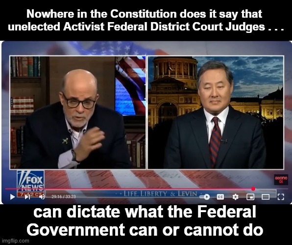 The SCOTUS needs to put these enemies of the state in their place | Nowhere in the Constitution does it say that  unelected Activist Federal District Court Judges . . . can dictate what the Federal Government can or cannot do | image tagged in mark levin and john yoo | made w/ Imgflip meme maker