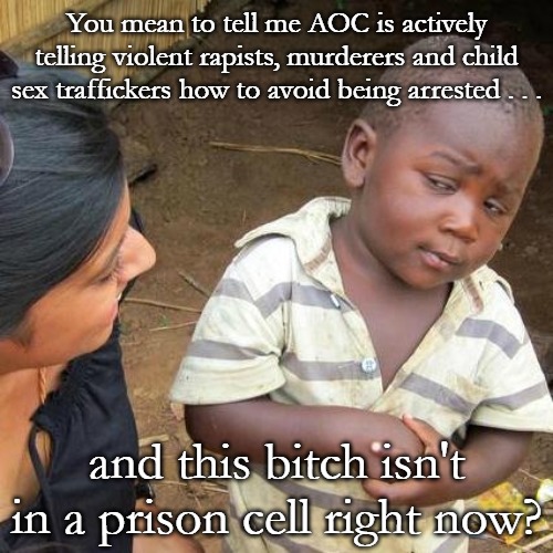 Why is she not in prison? Tom Homand is already looking into her comments. | You mean to tell me AOC is actively telling violent rapists, murderers and child sex traffickers how to avoid being arrested . . . and this bitch isn't in a prison cell right now? | image tagged in memes,third world skeptical kid,aoc,democrats,tom homand,maga | made w/ Imgflip meme maker