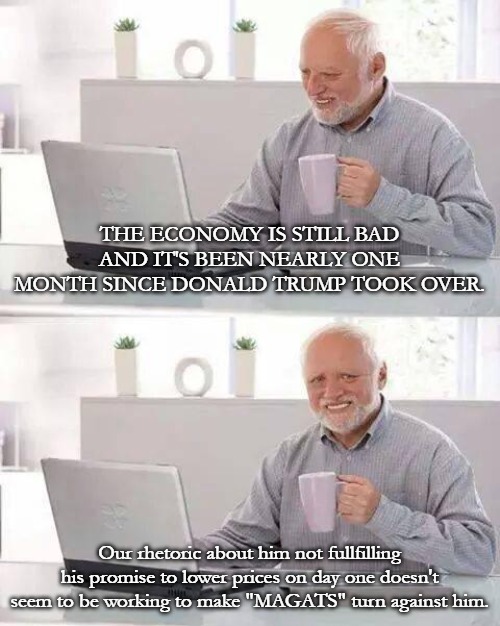 Democrats seem to think we're as stupid as they are. The more they fight against us, the more we support Trump. | THE ECONOMY IS STILL BAD AND IT'S BEEN NEARLY ONE MONTH SINCE DONALD TRUMP TOOK OVER. Our rhetoric about him not fullfilling his promise to lower prices on day one doesn't seem to be working to make "MAGATS" turn against him. | image tagged in memes,hide the pain harold,donald trump,maga | made w/ Imgflip meme maker