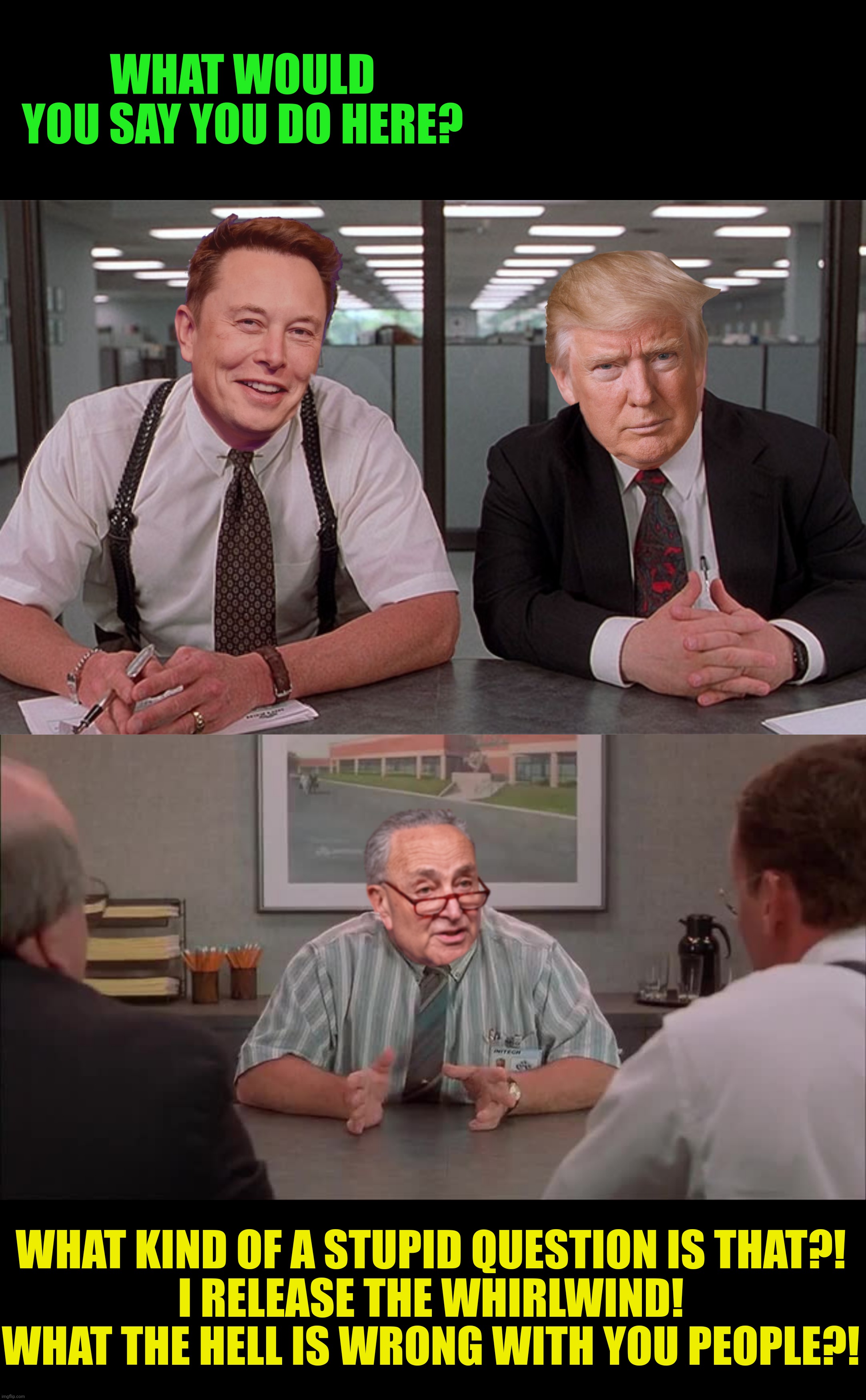 Bad Photoshop Sunday presents:  Office SpaceX | WHAT WOULD YOU SAY YOU DO HERE? WHAT KIND OF A STUPID QUESTION IS THAT?!
I RELEASE THE WHIRLWIND!
WHAT THE HELL IS WRONG WITH YOU PEOPLE?! | image tagged in bad photoshop sunday,donald trump,elon musk,chuck schumer,office space | made w/ Imgflip meme maker