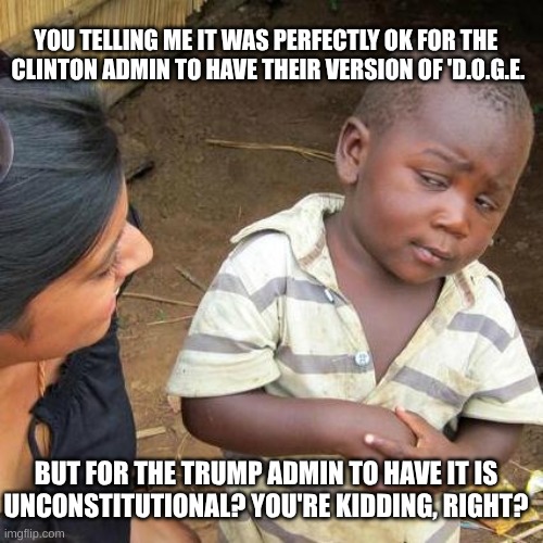 expression memes | YOU TELLING ME IT WAS PERFECTLY OK FOR THE 
CLINTON ADMIN TO HAVE THEIR VERSION OF 'D.O.G.E. BUT FOR THE TRUMP ADMIN TO HAVE IT IS
UNCONSTITUTIONAL? YOU'RE KIDDING, RIGHT? | image tagged in memes,third world skeptical kid,doge | made w/ Imgflip meme maker