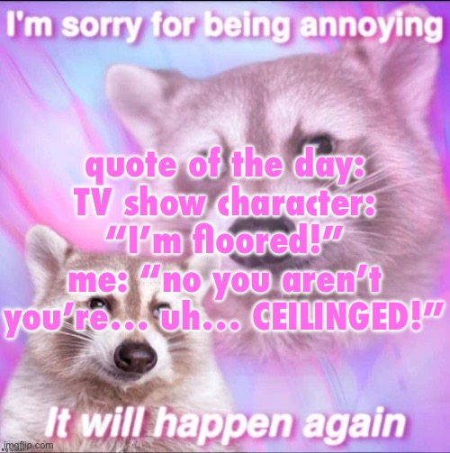 sorry for being annoying | quote of the day:
TV show character: “I’m floored!”
me: “no you aren’t you’re… uh… CEILINGED!” | image tagged in sorry for being annoying | made w/ Imgflip meme maker