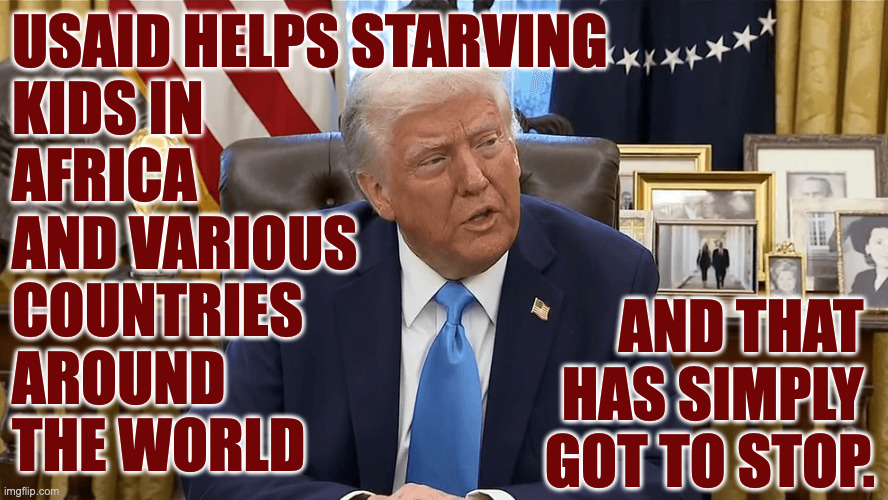 Two-fer: needless death and compromising our influence abroad. | USAID HELPS STARVING
KIDS IN
AFRICA
AND VARIOUS
COUNTRIES
AROUND
THE WORLD; AND THAT 
HAS SIMPLY 
GOT TO STOP. | image tagged in memes,trump's war on kids,america first | made w/ Imgflip meme maker