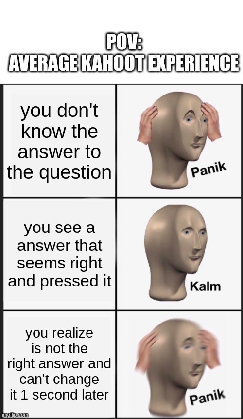 WHYYY DOES THIS HAPPEN TO MEEEEEE | POV:
AVERAGE KAHOOT EXPERIENCE; you don't know the answer to the question; you see a answer that seems right and pressed it; you realize is not the right answer and can't change it 1 second later | image tagged in memes,panik kalm panik,kahoot | made w/ Imgflip meme maker