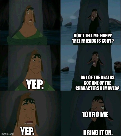 And now I’m addicted ? | DON’T TELL ME, HAPPY TREE FRIENDS IS GORY? ONE OF THE DEATHS GOT ONE OF THE CHARACTERS REMOVED? YEP. 10YRO ME; YEP. BRING IT ON. | image tagged in emperor's new groove waterfall | made w/ Imgflip meme maker