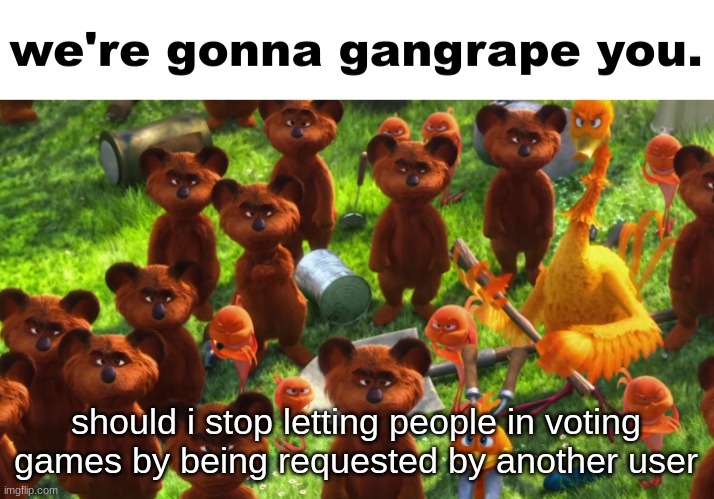 we're gonna gangrape you | should i stop letting people in voting games by being requested by another user | image tagged in we're gonna gangrape you | made w/ Imgflip meme maker