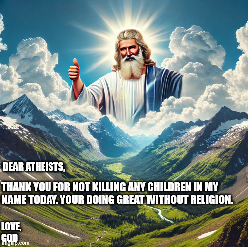 god looking down | DEAR ATHEISTS, THANK YOU FOR NOT KILLING ANY CHILDREN IN MY 
NAME TODAY. YOUR DOING GREAT WITHOUT RELIGION. LOVE,

GOD | image tagged in god,pray,praying,jesus,athiest | made w/ Imgflip meme maker