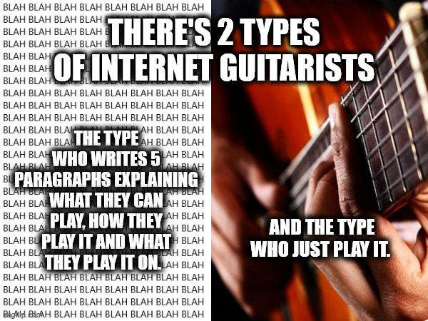 internet guitarists | THERE'S 2 TYPES OF INTERNET GUITARISTS; THE TYPE WHO WRITES 5 PARAGRAPHS EXPLAINING WHAT THEY CAN PLAY, HOW THEY PLAY IT AND WHAT THEY PLAY IT ON. AND THE TYPE WHO JUST PLAY IT. | image tagged in guitar,guitar players | made w/ Imgflip meme maker