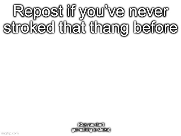 Blank White Template | Repost if you’ve never stroked that thang before; (Cuz you don’t got nothing to stroke) | image tagged in blank white template | made w/ Imgflip meme maker