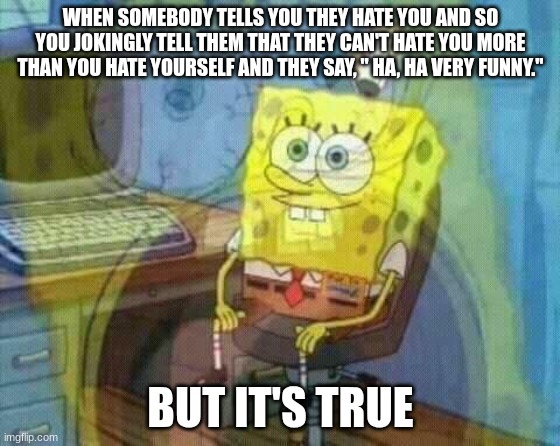 spongebob panic inside | WHEN SOMEBODY TELLS YOU THEY HATE YOU AND SO YOU JOKINGLY TELL THEM THAT THEY CAN'T HATE YOU MORE THAN YOU HATE YOURSELF AND THEY SAY, " HA, HA VERY FUNNY."; BUT IT'S TRUE | image tagged in spongebob panic inside | made w/ Imgflip meme maker