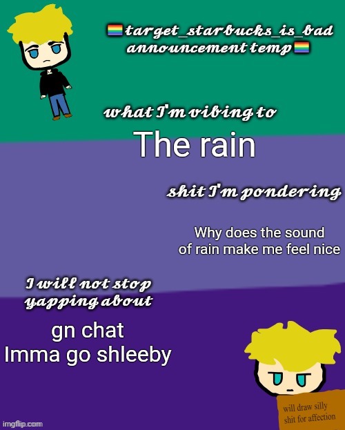 Gn (Ade: sleep, my child) | The rain; Why does the sound of rain make me feel nice; gn chat
Imma go shleeby | image tagged in target_starbucks_is_bad announcement temp | made w/ Imgflip meme maker