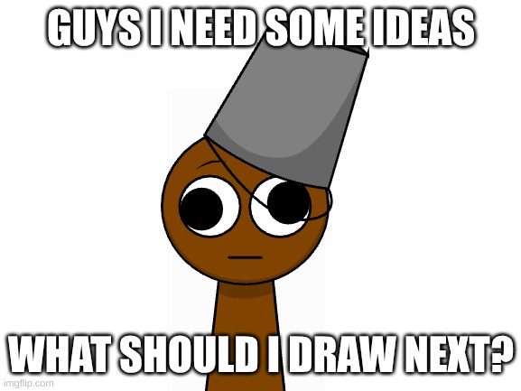 help | GUYS I NEED SOME IDEAS; WHAT SHOULD I DRAW NEXT? | image tagged in blank white template | made w/ Imgflip meme maker