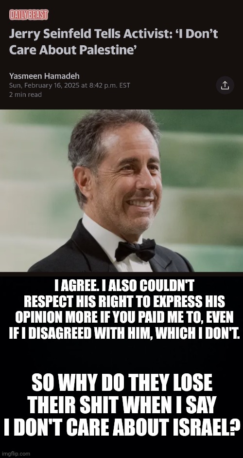 Watch this get removed. | I AGREE. I ALSO COULDN'T RESPECT HIS RIGHT TO EXPRESS HIS OPINION MORE IF YOU PAID ME TO, EVEN IF I DISAGREED WITH HIM, WHICH I DON'T. SO WHY DO THEY LOSE THEIR SHIT WHEN I SAY I DON'T CARE ABOUT ISRAEL? | image tagged in black background | made w/ Imgflip meme maker