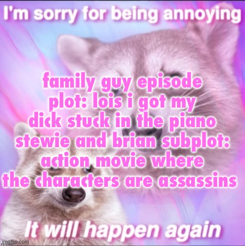 sorry for being annoying | family guy episode plot: lois i got my dick stuck in the piano
stewie and brian subplot: action movie where the characters are assassins | image tagged in sorry for being annoying | made w/ Imgflip meme maker