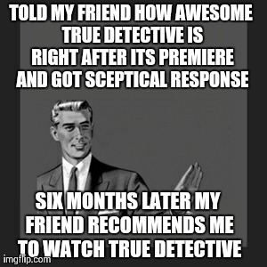 Kill Yourself Guy | TOLD MY FRIEND HOW AWESOME TRUE DETECTIVE IS RIGHT AFTER ITS PREMIERE AND GOT SCEPTICAL RESPONSE SIX MONTHS LATER MY FRIEND RECOMMENDS ME TO | image tagged in memes,kill yourself guy,AdviceAnimals | made w/ Imgflip meme maker