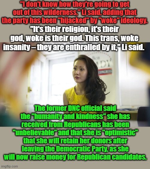"I don't know how they're going to get out of this wilderness," Li said, adding that the party has been "hijacked" by "woke" ideology. "It's their religion, it's their god, woke is their god. This trans, woke insanity – they are enthralled by it," Li said. The former DNC official said the "humanity and kindness" she has received from Republicans has been "unbelievable" and that she is "optimistic" that she will retain her donors after leaving the Democratic Party, as she will now raise money for Republican candidates. | made w/ Imgflip meme maker