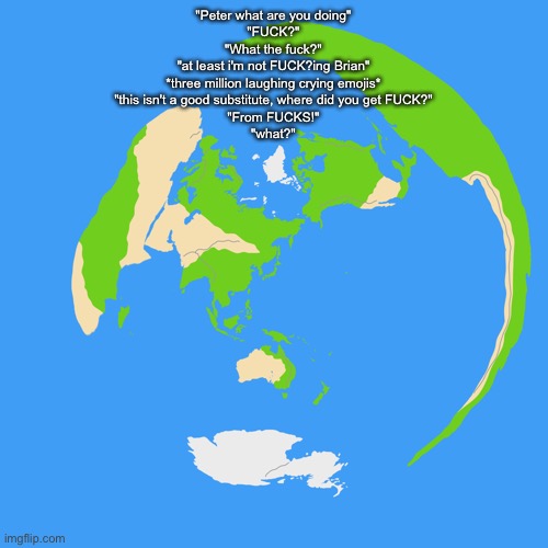 World map centered on Tokyo | "Peter what are you doing"
"FUCK?"
"What the fuck?"
"at least i'm not FUCK?ing Brian"
*three million laughing crying emojis*
"this isn't a good substitute, where did you get FUCK?"
"From FUCKS!"
"what?" | image tagged in world map centered on tokyo | made w/ Imgflip meme maker