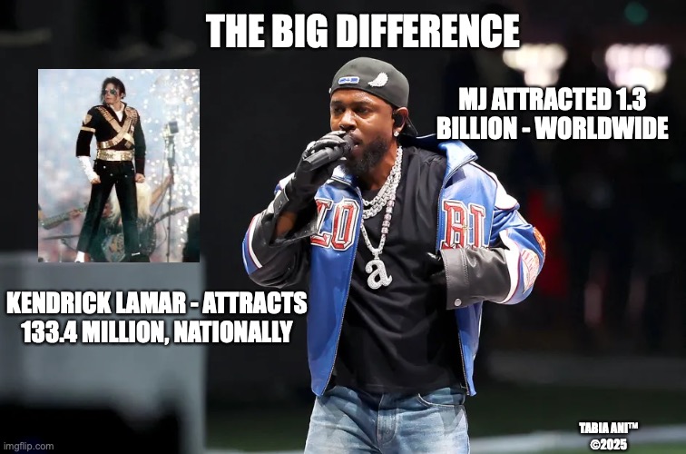 MJ | THE BIG DIFFERENCE; MJ ATTRACTED 1.3 BILLION - WORLDWIDE; KENDRICK LAMAR - ATTRACTS 133.4 MILLION, NATIONALLY; TABIA ANI™
©2025 | image tagged in mj | made w/ Imgflip meme maker