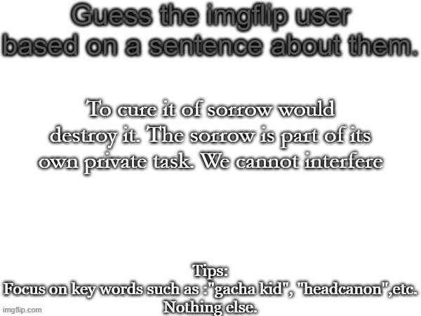 Guess the imgflip user based on a sentence about them | To cure it of sorrow would destroy it. The sorrow is part of its own private task. We cannot interfere | image tagged in guess the imgflip user based on a sentence about them | made w/ Imgflip meme maker