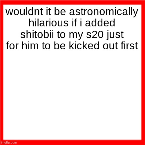 Red box | wouldnt it be astronomically hilarious if i added shitobii to my s20 just for him to be kicked out first | image tagged in red box | made w/ Imgflip meme maker