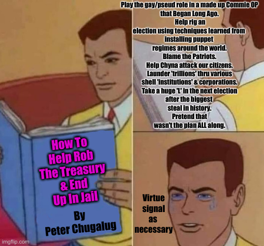 Criminal Cabal Pigs For 4th Of July Trials ? | Play the gay/pseud role in a made up Commie OP 
that Began Long Ago.
 Help rig an
election using techniques learned from 
installing puppet 
regimes around the world.
 Blame the Patriots. 
Help Chyna attack our citizens.
 Launder 'trillions' thru various 
shell 'institutions' & corporations.
 Take a huge 'L' in the next election 
after the biggest 
steal in history.
 Pretend that 
wasn't the plan ALL along. How To Help Rob The Treasury & End Up In Jail; Virtue
 signal 
as 
necessary; By
Peter Chugalug | image tagged in peter parker reading book crying,political meme,politics,funny memes,funny | made w/ Imgflip meme maker