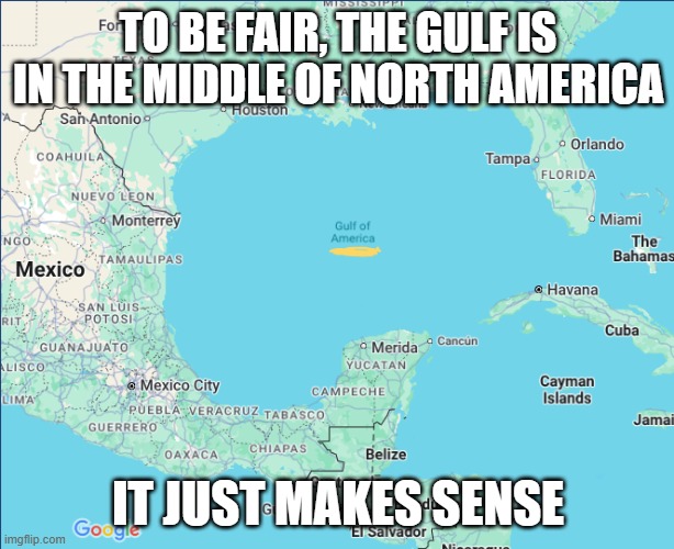 Google Maps/ Gulf of America | TO BE FAIR, THE GULF IS IN THE MIDDLE OF NORTH AMERICA IT JUST MAKES SENSE | image tagged in google maps/ gulf of america | made w/ Imgflip meme maker