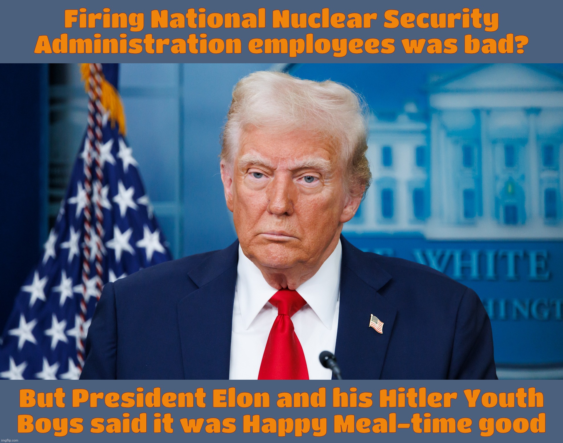 So what's a little National Nuclear Security forced into early retirement with no one to man the nukes? It doesn't bother Putin | Firing National Nuclear Security Administration employees was bad? But President Elon and his Hitler Youth
Boys said it was Happy Meal-time  | image tagged in trump,national nuclear security administration layoffs,president elon musk,doge layoffs,plan ahead next time,derp | made w/ Imgflip meme maker