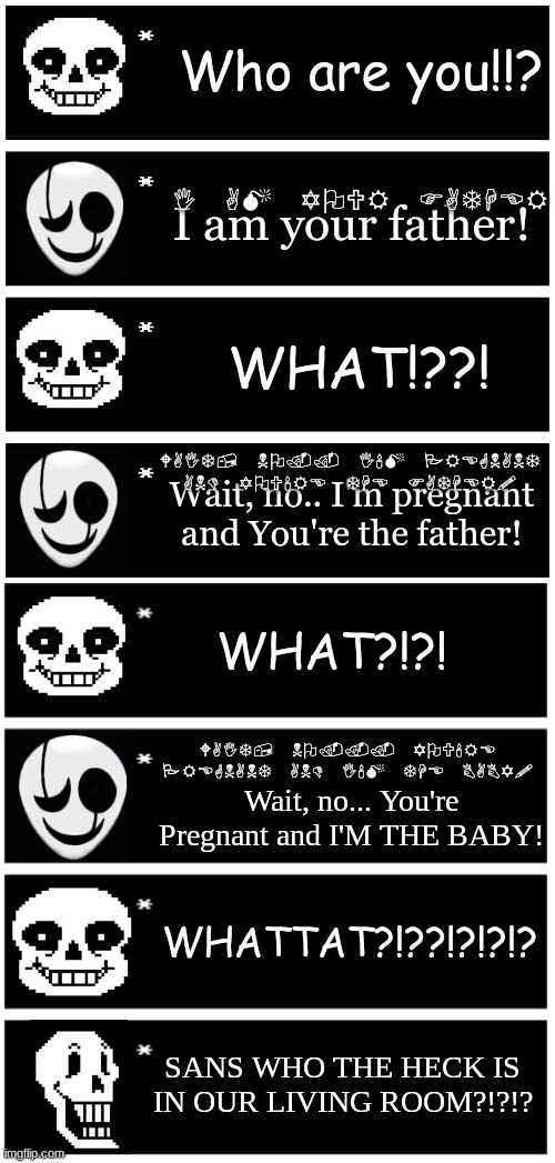 *NYEH HEH HEH in wingdings* | Who are you!!? I AM YOUR FATHER; I am your father! WHAT!??! WAIT, NO.. I'M PREGNANT AND YOU'RE THE FATHER! Wait, no.. I'm pregnant and You're the father! WHAT?!?! WAIT, NO... YOU'RE PREGNANT AND I'M THE BABY! Wait, no... You're Pregnant and I'M THE BABY! WHATTAT?!??!?!?!? SANS WHO THE HECK IS IN OUR LIVING ROOM?!?!? | image tagged in 4 undertale textboxes,undertale,dr gaster | made w/ Imgflip meme maker