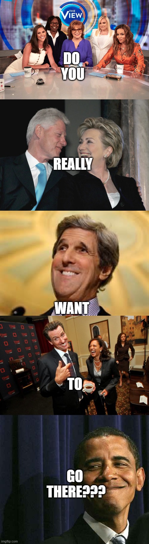 DO 
YOU REALLY WANT TO GO 
THERE??? | image tagged in the view,bill and hillary clinton,john kerry acs dangerous,gavin newsom kamala harris,obama smug face | made w/ Imgflip meme maker