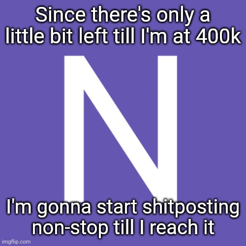 N | Since there's only a little bit left till I'm at 400k; I'm gonna start shitposting non-stop till I reach it | image tagged in n | made w/ Imgflip meme maker