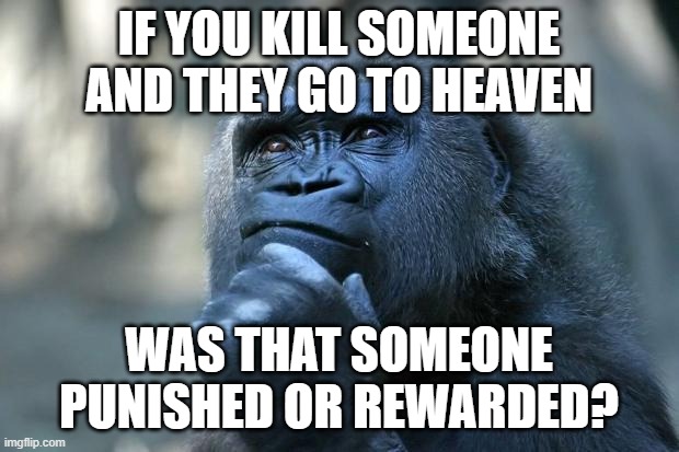 Deep Thoughts About Death | IF YOU KILL SOMEONE AND THEY GO TO HEAVEN; WAS THAT SOMEONE
PUNISHED OR REWARDED? | image tagged in deep thoughts,death,heaven,reward,punishment,question | made w/ Imgflip meme maker