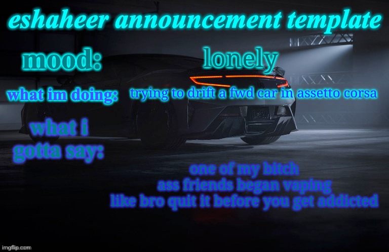 eshaheer announcement template | lonely; trying to drift a fwd car in assetto corsa; one of my bitch ass friends began vaping
like bro quit it before you get addicted | image tagged in eshaheer announcement template | made w/ Imgflip meme maker