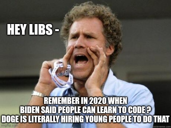 Learn to code | HEY LIBS -; REMEMBER IN 2020 WHEN BIDEN SAID PEOPLE CAN LEARN TO CODE ?

DOGE IS LITERALLY HIRING YOUNG PEOPLE TO DO THAT | image tagged in yelling,leftists,liberals,democrats | made w/ Imgflip meme maker