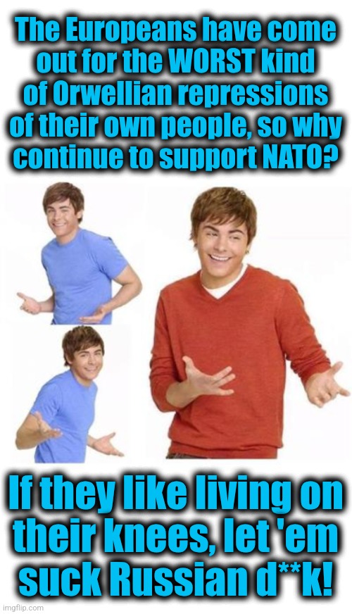 A reasonable proposition | The Europeans have come
out for the WORST kind
of Orwellian repressions
of their own people, so why
continue to support NATO? If they like living on
their knees, let 'em
suck Russian d**k! | image tagged in when they ask you,memes,europeans,nato,orwellian repression,1984 | made w/ Imgflip meme maker