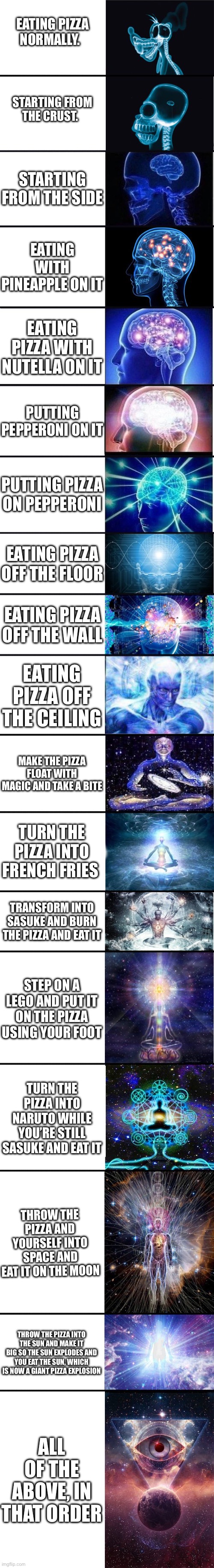 (mod note, I had a stroke reading all that)(another mod note:pro tip,just eat pepperoni) | EATING PIZZA NORMALLY. STARTING FROM THE CRUST. STARTING FROM THE SIDE; EATING WITH PINEAPPLE ON IT; EATING PIZZA WITH NUTELLA ON IT; PUTTING PEPPERONI ON IT; PUTTING PIZZA ON PEPPERONI; EATING PIZZA OFF THE FLOOR; EATING PIZZA OFF THE WALL; EATING PIZZA OFF THE CEILING; MAKE THE PIZZA FLOAT WITH MAGIC AND TAKE A BITE; TURN THE PIZZA INTO FRENCH FRIES; TRANSFORM INTO SASUKE AND BURN THE PIZZA AND EAT IT; STEP ON A LEGO AND PUT IT ON THE PIZZA USING YOUR FOOT; TURN THE PIZZA INTO NARUTO WHILE YOU’RE STILL SASUKE AND EAT IT; THROW THE PIZZA AND YOURSELF INTO SPACE AND EAT IT ON THE MOON; THROW THE PIZZA INTO THE SUN AND MAKE IT BIG SO THE SUN EXPLODES AND YOU EAT THE SUN, WHICH IS NOW A GIANT PIZZA EXPLOSION; ALL OF THE ABOVE, IN THAT ORDER | image tagged in expanding brain 9001 | made w/ Imgflip meme maker