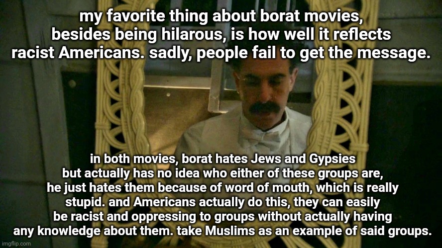 Borat sad in mirror | my favorite thing about borat movies, besides being hilarous, is how well it reflects racist Americans. sadly, people fail to get the message. in both movies, borat hates Jews and Gypsies but actually has no idea who either of these groups are, he just hates them because of word of mouth, which is really stupid. and Americans actually do this, they can easily be racist and oppressing to groups without actually having any knowledge about them. take Muslims as an example of said groups. | image tagged in borat sad in mirror | made w/ Imgflip meme maker