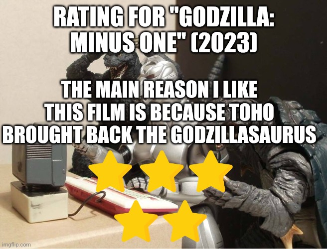 Godzilla: Minus One rating | RATING FOR "GODZILLA: MINUS ONE" (2023); THE MAIN REASON I LIKE THIS FILM IS BECAUSE TOHO BROUGHT BACK THE GODZILLASAURUS | image tagged in godzilla-kiryu-gamera-pc | made w/ Imgflip meme maker