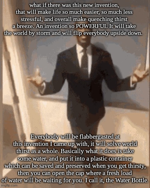 I know guys, its crazy. Why didn't you think of it I know I know | what if there was this new invention, that will make life so much easier, so much less stressful, and overall make quenching thirst a breeze. An invention so POWERFUL It will take the world by storm and will flip everybody upside down. Everybody will be flabbergasted at this invention I came up with, it will solve world thirst as a whole. Basically what it does is take some water, and put it into a plastic container which can be saved and preserved when you get thirsty, then you can open the cap where a fresh load of water will be waiting for you. I call it, the Water Bottle. | image tagged in smiling black guy in suit | made w/ Imgflip meme maker