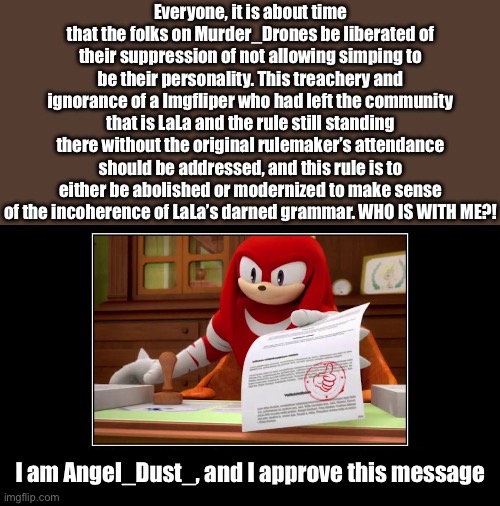 revolution time, doc. | Everyone, it is about time that the folks on Murder_Drones be liberated of their suppression of not allowing simping to be their personality. This treachery and ignorance of a Imgfliper who had left the community that is LaLa and the rule still standing there without the original rulemaker’s attendance should be addressed, and this rule is to either be abolished or modernized to make sense of the incoherence of LaLa’s darned grammar. WHO IS WITH ME?! I am Angel_Dust_, and I approve this message | image tagged in knuckles approve meme | made w/ Imgflip meme maker