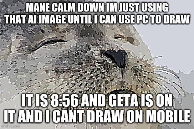 ill draw it tommorrow okay | MANE CALM DOWN IM JUST USING THAT AI IMAGE UNTIL I CAN USE PC TO DRAW; IT IS 8:56 AND GETA IS ON IT AND I CANT DRAW ON MOBILE | image tagged in memes,satisfied seal | made w/ Imgflip meme maker