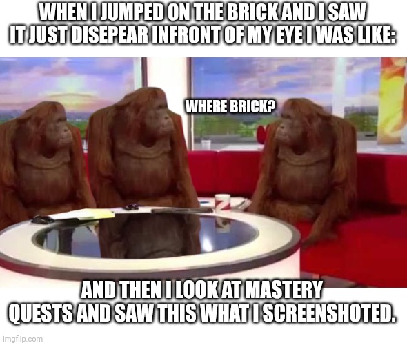 B R I C K | WHEN I JUMPED ON THE BRICK AND I SAW IT JUST DISEPEAR INFRONT OF MY EYE I WAS LIKE:; WHERE BRICK? AND THEN I LOOK AT MASTERY QUESTS AND SAW THIS WHAT I SCREENSHOTED. | image tagged in where monkey,brick | made w/ Imgflip meme maker