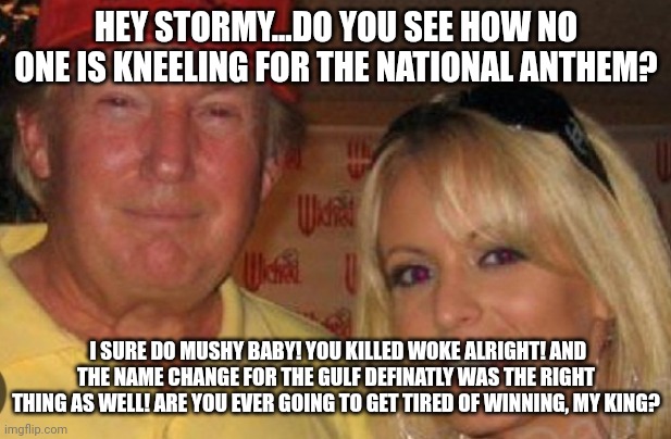 Kings on President day! | HEY STORMY...DO YOU SEE HOW NO ONE IS KNEELING FOR THE NATIONAL ANTHEM? I SURE DO MUSHY BABY! YOU KILLED WOKE ALRIGHT! AND THE NAME CHANGE FOR THE GULF DEFINATLY WAS THE RIGHT THING AS WELL! ARE YOU EVER GOING TO GET TIRED OF WINNING, MY KING? | image tagged in side chick | made w/ Imgflip meme maker