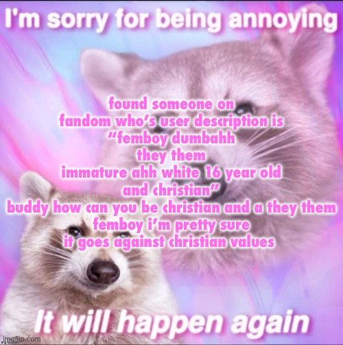 and yes they actually used “ahh” instead of “ass” | found someone on fandom who’s user description is
“femboy dumbahh
they them
immature ahh white 16 year old
and christian”
buddy how can you be christian and a they them femboy i’m pretty sure it goes against christian values | image tagged in sorry for being annoying | made w/ Imgflip meme maker